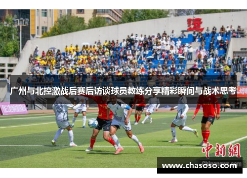 广州与北控激战后赛后访谈球员教练分享精彩瞬间与战术思考